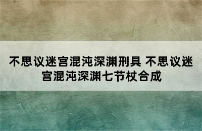 不思议迷宫混沌深渊刑具 不思议迷宫混沌深渊七节杖合成